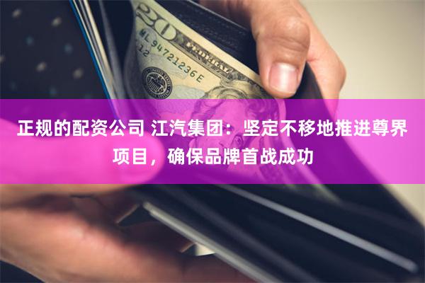 正规的配资公司 江汽集团：坚定不移地推进尊界项目，确保品牌首战成功