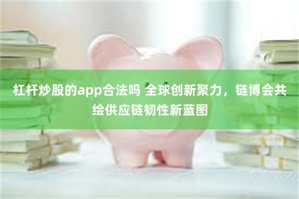 杠杆炒股的app合法吗 全球创新聚力，链博会共绘供应链韧性新蓝图