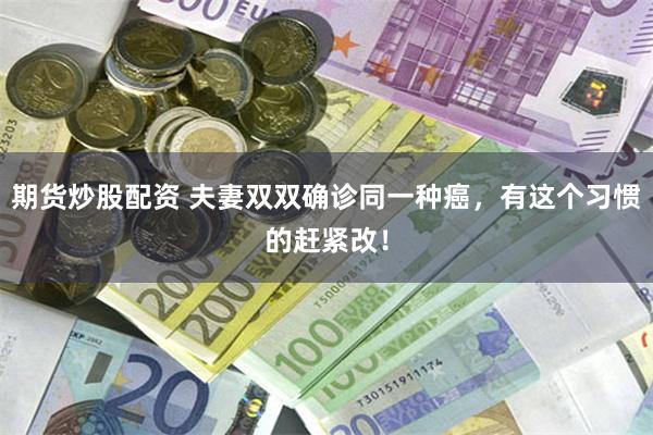 期货炒股配资 夫妻双双确诊同一种癌，有这个习惯的赶紧改！