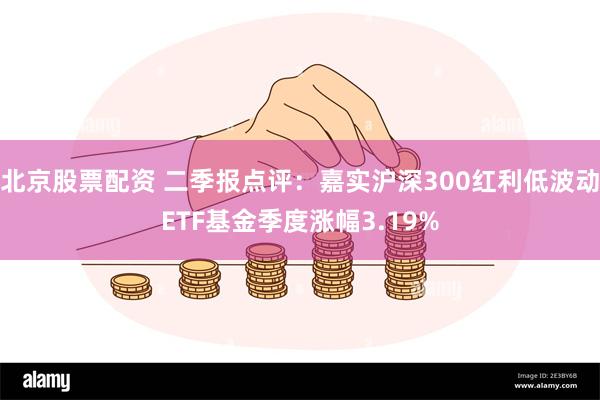 北京股票配资 二季报点评：嘉实沪深300红利低波动ETF基金季度涨幅3.19%