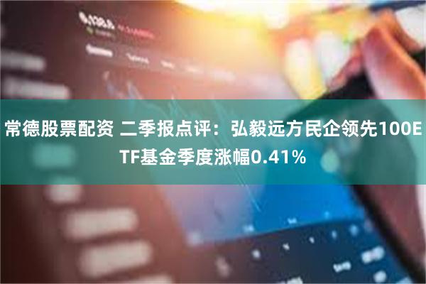 常德股票配资 二季报点评：弘毅远方民企领先100ETF基金季度涨幅0.41%