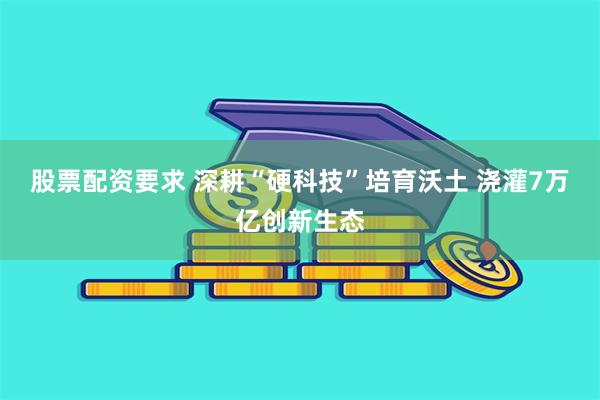 股票配资要求 深耕“硬科技”培育沃土 浇灌7万亿创新生态