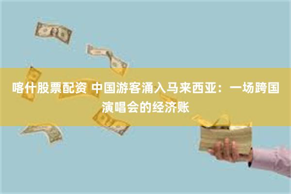 喀什股票配资 中国游客涌入马来西亚：一场跨国演唱会的经济账