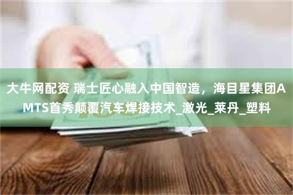 大牛网配资 瑞士匠心融入中国智造，海目星集团AMTS首秀颠覆汽车焊接技术_激光_莱丹_塑料