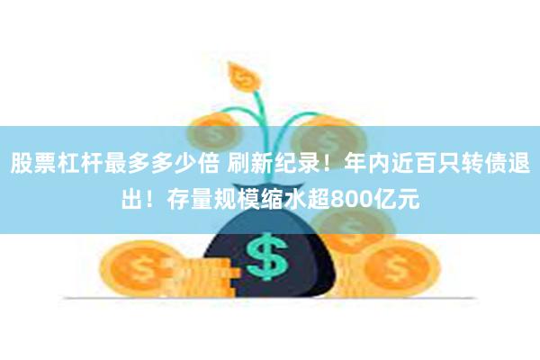 股票杠杆最多多少倍 刷新纪录！年内近百只转债退出！存量规模缩水超800亿元