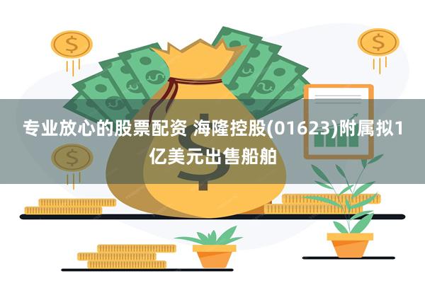 专业放心的股票配资 海隆控股(01623)附属拟1亿美元出售船舶
