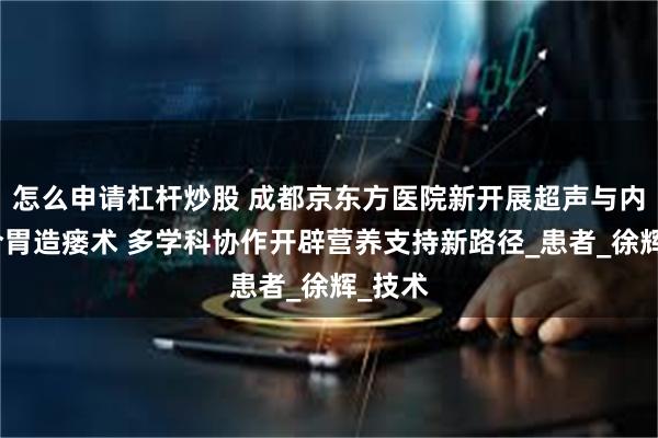 怎么申请杠杆炒股 成都京东方医院新开展超声与内镜联合胃造瘘术 多学科协作开辟营养支持新路径_患者_徐辉_技术