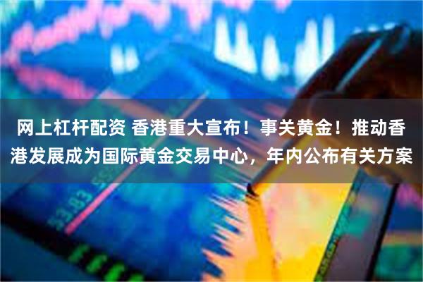 网上杠杆配资 香港重大宣布！事关黄金！推动香港发展成为国际黄金交易中心，年内公布有关方案