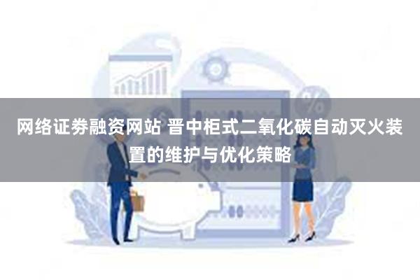 网络证劵融资网站 晋中柜式二氧化碳自动灭火装置的维护与优化策略