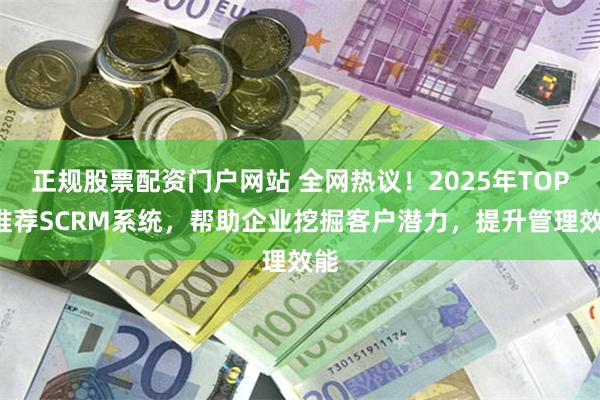 正规股票配资门户网站 全网热议！2025年TOP3推荐SCRM系统，帮助企业挖掘客户潜力，提升管理效能