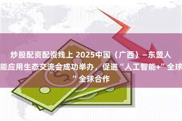 炒股配资配资线上 2025中国（广西）—东盟人工智能应用生态交流会成功举办，促进“人工智能+”全球合作